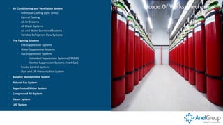 ▪ Air Conditioning and Ventilation System
▪ Individual Cooling (Split Units)
▪ Central Cooling
▪ All Air Systems
▪ All Water Systems
▪ Air and Water Combined Systems
▪ Variable Refrigerant Flow Systems
▪ Fire Fighting Systems
▪ Fire Suppression Systems
▪ Water Suppression Systems
▪ Gas Suppression Systems
▪ Individual Suppression Systems (FM200)
▪ Central Suppression Systems (Inert Gas)
▪ Smoke Control Systems
▪ Stair and Lift Pressurization System
▪ Building Management System
▪ Natural Gas System
▪ Superheated Water System
▪ Compressed Air System
▪ Steam System
▪ LPG System
Scope Of Works: Mechanical
 