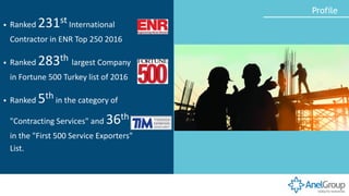 ▪ Ranked 231st International
Contractor in ENR Top 250 2016
▪ Ranked 283th largest Company
in Fortune 500 Turkey list of 2016
▪ Ranked 5th in the category of
"Contracting Services" and 36th
in the "First 500 Service Exporters"
List.
Profile
 