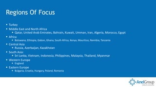 Regions Of Focus
▪ Turkey
▪ Middle East and North Africa
▪ Qatar, United Arab Emirates, Bahrain, Kuwait, Umman, Iran, Algeria, Morocco, Egypt
▪ Africa
▪ Botswana, Ethiopia, Gabon, Ghana, South Africa, Kenya, Mauritius, Namibia, Tanzania
▪ Central Asia
▪ Russia, Azerbaijan, Kazakhstan
▪ South Asia:
▪ Sri Lanka, Vietnam, Indonesia, Philippines, Malaysia, Thailand, Myanmar
▪ Western Europe
▪ England
▪ Eastern Europe
▪ Bulgaria, Croatia, Hungary, Poland, Romania
 