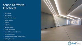 ▪ MV Cabling
▪ MV Cubicles
▪ Power Transformers
▪ SCADA System
▪ Busduct
▪ LV Cabling
▪ LV Panel Boards
▪ Cable Containment
▪ Power Management Systems
▪ Diesel Generators
▪ Uninterruptable Power Supply (UPS)
▪ Lighting Fixtures
Scope Of Works:
Electrical
 