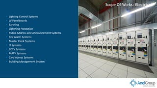 ▪ Lighting Control Systems
▪ LV Panelboards
▪ Earthing
▪ Lightning Protection
▪ Public Address and Announcement Systems
▪ Fire Alarm Systems
▪ Master Clock Systems
▪ IT Systems
▪ CCTV Systems
▪ MATV Systems
▪ Card Access Systems
▪ Building Management System
Scope Of Works: Electrical
 