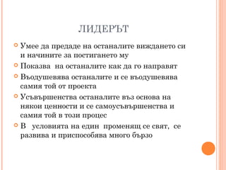 ЛИДЕРЪТ
 Умее да предаде на останалите виждането си
и начините за постигането му
 Показва на останалите как да го направят
 Въодушевява останалите и се въодушевява
самия той от проекта
 Усъвършенства останалите въз основа на
някои ценности и се самоусъвършенства и
самия той в този процес
 В условията на един променящ се свят, се
развива и приспособява много бързо
 
