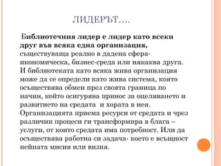 ЛИДЕРЪТ….
Библиотечния лидер е лидер като всеки
друг във всяка една организация,
съществуваща реално в дадена сфера-
икономическа, бизнес-среда или някаква друга.
И библиотеката като всяка жива организация
може да се определи като жива система, която
осъществява обмен през своята граница по
начин, който осигурява принос за оцеляването и
развитието на средата и хората в нея.
Организацията приема ресурси от средата и чрез
различни процеси ги трансформира в блага –
услуги, от които средата има потребност. Или да
осъществява работна си задача- което е всъщност
нейната мисия или визия.
 