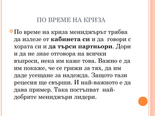 ПО ВРЕМЕ НА КРИЗА
 По време на криза мениджърът трябва
да излезе от кабинета си и да говори с
хората си и да търси партньори. Дори
и да не знае отговора на всички
въпроси, нека им каже това. Важно е да
им покаже, че се грижи за тях, да им
даде усещане за надежда. Защото тази
рецесия ще свърши. И най-важното е да
дава пример. Така постъпват най-
добрите мениджъри лидери.
 