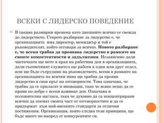 ВСЕКИ С ЛИДЕРСКО ПОВЕДЕНИЕ
 В такива размирни времена като днешните всичко се свежда
до лидерството. Старото разбиране за лидерство е, че
организацията има директор, мениджър и той е
ръководителят, който отговаря за всичко. Новото разбиране
е, че всеки трябва да проявява лидерство в рамките на
своите компетентности и задължения. Независимо дали
чистачката ще мете в края на работния ден в организацията,
дали съответният служител ще работи в един или друг отдел,
или ще бъде сътрудник на ръководството, всеки в рамките на
организацията на всички нива ще трябва да прояви
лидерство в своя кръг на отговорности. Това означава, че
трябва да се прилагат и иновации, така че всяко нещо да се
прави по-добре с всеки изминат ден. Означава и
положителна нагласа, така че духовно да са концентрирани
всички да поемат своята част от отговорностите и да се
придържат към най-високите стандарти за отлични
постижения. Организация, която следва тези принципи, ще
бъде много по-напред от конкурентите си.
 