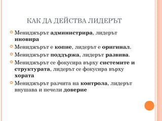 КАК ДА ДЕЙСТВА ЛИДЕРЪТ
 Мениджърът администрира, лидерът
иновира
 Мениджърът е копие, лидерът е оригинал.
 Мениджърът поддържа, лидерът развива.
 Мениджърът се фокусира върху системите и
структурата, лидерът се фокусира върху
хората
 Мениджърът разчита на контрола, лидерът
внушава и печели доверие
 