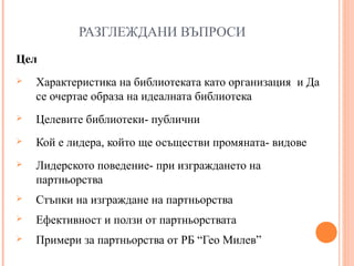 РАЗГЛЕЖДАНИ ВЪПРОСИ
Цел
 Характеристика на библиотеката като организация и Да
се очертае образа на идеалната библиотека
 Целевите библиотеки- публични
 Кой е лидера, който ще осъществи промяната- видове
 Лидерското поведение- при изграждането на
партньорства
 Стъпки на изграждане на партньорства
 Ефективност и ползи от партньорствата
 Примери за партньорства от РБ “Гео Милев”
 