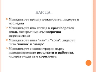 КАК ДА..
 Мениджърът приема реалността, лидерът я
изследва
 Мениджърът има поглед в краткосрочен
план, лидерът има дългосрочна
перспектива
 Мениджърът пита “как” и “кога“, лидерът
пита “какво” и “защо“
 Мениджърът е концентриран върху
непосредствените резултати в работата,
лидерът гледа към хоризонта
 