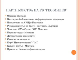 ПАРТНЬОРСТВА НА РБ “ГЕО МИЛЕВ”
 Община Монтана
 Българска библиотечно - информационна асоциация
 Посолството на САЩ в България
 Ресурсен център на Гьоте - институт, България
 Четвърто ОУ и Седмо СОУ- Монтана
 Бюро по труда –Монтана
 Дружество на краеведите
 Съюз на инвалидите
 Клуб “Пътешественик”-ПМГ
 Куклен театър –Монтана
 Проект по Коменски-финализиран
 