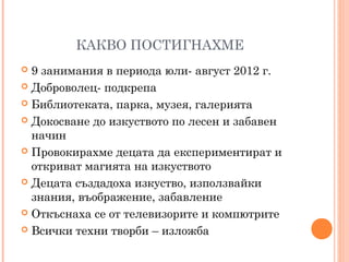 КАКВО ПОСТИГНАХМЕ
 9 занимания в периода юли- август 2012 г.
 Доброволец- подкрепа
 Библиотеката, парка, музея, галерията
 Докосване до изкуството по лесен и забавен
начин
 Провокирахме децата да експериментират и
откриват магията на изкуството
 Децата създадоха изкуство, използвайки
знания, въображение, забавление
 Откъснаха се от телевизорите и компютрите
 Всички техни творби – изложба
 