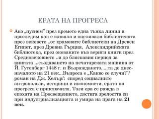 ЕРАТА НА ПРОГРЕСА
 Ако „пуснем” през времето една тънка линия и
проследим как е живяла и оцелявала библиотеката
през вековете...от храмовите библиотеки на Древен
Египет, през Древна Гърция, Александрийската
библиотека, през окованите във вериги книги през
Средновековието ..и до бляскавия период за
книгата ...създаването на печатарската машина от
Й. Гутенберг 1448 г. и Възраждането.....та до днес-
началото на 21 век...Въпроса е „Какво се случи?”/
роман на Дж. Хелър/: според социалните
антрополози, историци и икономисти, ерата на
прогреса е приключила. Тази ера се ражда в
епохата на Просвещението, достига зрелостта си
при индустриализацията и умира на прага на 21
век.
 