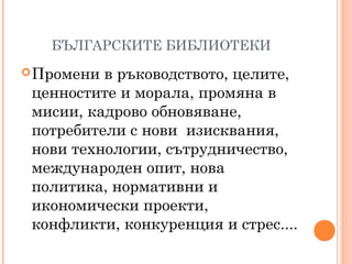 БЪЛГАРСКИТЕ БИБЛИОТЕКИ
Промени в ръководството, целите,
ценностите и морала, промяна в
мисии, кадрово обновяване,
потребители с нови изисквания,
нови технологии, сътрудничество,
международен опит, нова
политика, нормативни и
икономически проекти,
конфликти, конкуренция и стрес....
 