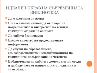 ИДЕАЛЕН ОБРАЗ НА СЪВРЕМЕННАТА
БИБЛИОТЕКА
 Да е достъпна за всеки
 В максимална степен да отговори на
потребностите и интересите на всички
граждани от дадена общност
 Да работи без цензура
 Високо качество на предоставената
информация
 Да служи на образованието,
самообразованието и квалификацията на
гражданите-насърчаване на четенето
 Библиотеката да работи в демократична среда
и да бъде част от националната политика в
тази област.
 
