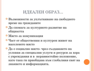 ИДЕАЛЕН ОБРАЗ…
 Възможности за уплътняване на свободното
време на гражданите
 Да спомага за културното развитие на
общността
 Място за комуникация
 Част от обществения и културен живот на
населеното място
 Да е социално място- чрез създаването на
условия за специални услуги и ресурси за хора
с увреждания и в неравностойно положение,
като така ги приобщава към глобалния свят на
знанието и информацията.
 