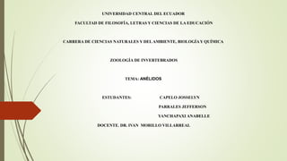 UNIVERSIDAD CENTRAL DEL ECUADOR
FACULTAD DE FILOSOFÍA, LETRAS Y CIENCIAS DE LA EDUCACIÓN
CARRERA DE CIENCIAS NATURALES Y DELAMBIENTE, BIOLOGÍAY QUÍMICA
ZOOLOGÍA DE INVERTEBRADOS
TEMA: ANÉLIDOS
ESTUDANTES: CAPELO JOSSELYN
PARRALES JEFFERSON
YANCHAPAXI ANABELLE
DOCENTE. DR. IVAN MORILLO VILLARREAL
 