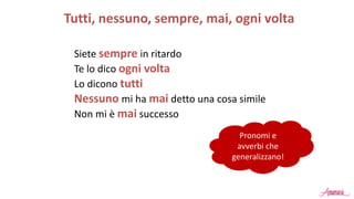 Siete sempre in ritardo
Te lo dico ogni volta
Lo dicono tutti
Nessuno mi ha mai detto una cosa simile
Non mi è mai successo
Tutti, nessuno, sempre, mai, ogni volta
Pronomi e
avverbi che
generalizzano!
 