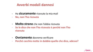 - Ha sicuramente ricevuto la mia mail
- No, non l’ho ricevuta
- Molto strano che non l’abbia ricevuta
- Se le dico che non l’ho ricevuta è perché non l’ho
ricevuta
- Ovviamente dovremo verificare
- Perché cacchio mette in dubbio quello che dico, adesso?
Avverbi modali dannosi
 