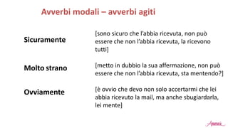 Sicuramente
Avverbi modali – avverbi agiti
[sono sicuro che l’abbia ricevuta, non può
essere che non l’abbia ricevuta, la ricevono
tutti]
[metto in dubbio la sua affermazione, non può
essere che non l’abbia ricevuta, sta mentendo?]
[è ovvio che devo non solo accertarmi che lei
abbia ricevuto la mail, ma anche sbugiardarla,
lei mente]
Molto strano
Ovviamente
 