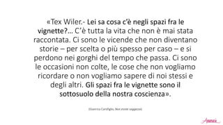«Tex Wiler.- Lei sa cosa c’è negli spazi fra le
vignette?… C’è tutta la vita che non è mai stata
raccontata. Ci sono le vicende che non diventano
storie – per scelta o più spesso per caso – e si
perdono nei gorghi del tempo che passa. Ci sono
le occasioni non colte, le cose che non vogliamo
ricordare o non vogliamo sapere di noi stessi e
degli altri. Gli spazi fra le vignette sono il
sottosuolo della nostra coscienza».
(Gianrico Carofiglio, Non esiste saggezza)
 
