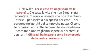 «Tex Wiler.- Lei sa cosa c’è negli spazi fra le
parole?… C’è tutta la vita che non è mai stata
raccontata. Ci sono le vicende che non diventano
storie – per scelta o più spesso per caso – e si
perdono nei gorghi del tempo che passa. Ci sono
le occasioni non colte, le cose che non vogliamo
ricordare o non vogliamo sapere di noi stessi e
degli altri. Gli spazi fra le parole sono il sottosuolo
della nostra coscienza».
(Gianrico Carofiglio, Non esiste saggezza)
 