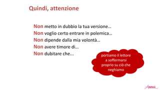 Non metto in dubbio la tua versione…
Non voglio certo entrare in polemica…
Non dipende dalla mia volontà…
Non avere timore di…
Non dubitare che...
Quindi, attenzione
portiamo il lettore
a soffermarsi
proprio su ciò che
neghiamo
 