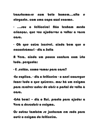 transforma-se num belo homem…alto              e
elegante, com uma capa azul enorme.

- …sou o feiticeiro! Não tenham medo
crianças, que vou ajudar-vos a voltar a vossa
casa.

- Oh que coisa incrível, ainda bem que o
encontrámos! - diz a Sofia

A Vera, ainda um pouco confusa com isto
tudo, pergunta:

- E ,então, como vamos para casa?

-Eu explico, - diz o feiticeiro - o anel consegue
fazer tudo o que quiseres, mas há um enigma
para resolver antes de abrir o portal de volta à
casa.

-Está bem! – diz o Rui, pronto para ajudar a
Vera a descobrir o enigma.

Os outros também se juntaram em roda para
ouvir o enigma do feiticeiro.
 