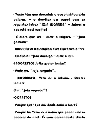 - Vocês têm que descobrir o que significa esta
palavra. – e deu-lhes um papel com as
seguintes letras “IOJA ASGARDA” – Sabem o
que está aqui escrito?

- É claro que sei – disse o Miguel. – “jaio
gasrada”
- INCORRETO! Mais alguém quer experimentar ???

- Eu quero! “jioa darasga”- disse o Rui.

-INCORRETO! Sofia queres tentar?

- Pode ser, “ioja rasgada”.

- INCORRETO! Vera és a última… Queres
tentar?

-Sim, “jóia sagrada”?

-CORRETO!

- Porque quer que nós decifremos a frase?

- Porque tu, Vera, és a única que podes usar os
poderes do anel. És uma descendente direta
 