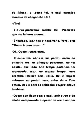 de Ariana, e ,como tal, o anel arranjou
maneira de chegar até a ti !

- Fixe!

- E a sua promessa? –insistiu Rui – Prometeu
que nos ia levar a casa.

- É verdade, mas não é necessário, Vera, diz:
“Quero ir para casa...”

-Ok, Quero ir para casa.

  E assim foi, abriu-se um portal, como da
primeira vez, as crianças pensaram, ao ver
aquilo, que todo este tempo poderiam ter
regressado, mas, ao mesmo tempo, uma
aventura fez-lhes bem. Sofia, Rui e Miguel
entraram no portal, mas, antes de a Vera
entrar, deu o anel ao feiticeiro despedindo-se
também:

- Quero que fique com o anel, pois é seu e da
minha antepassada e apesar do seu amor por
 