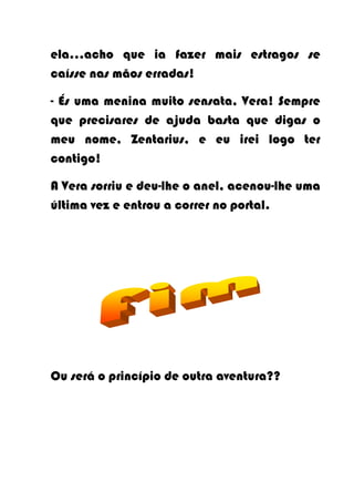 ela…acho que ia fazer mais estragos se
caísse nas mãos erradas!

- És uma menina muito sensata, Vera! Sempre
que precisares de ajuda basta que digas o
meu nome, Zentarius, e eu irei logo ter
contigo!

A Vera sorriu e deu-lhe o anel, acenou-lhe uma
última vez e entrou a correr no portal.




Ou será o princípio de outra aventura??
 