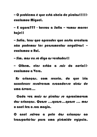 -- O problema é que está cheio de piratas!!!!!-
exclamou Miguel.

-- E agora??? - berrou a Sofia -- vamos morrer
hoje!!

-- Sofia, tens que aprender que nesta aventura
não podemos ter pensamentos negativos! –
exclamou o Rui.

-- Sim, mas eu só digo as verdades!!

-- Olhem, eles estão a sair do navio!!-
exclamou a Vera.

 As crianças, com receio, do que iria
acontecer resolveram esconder-se atrás de
uma árvore...

  Cada vez mais os piratas se aproximavam
das crianças. Quase …quase…quase … mas
o anel fez a sua magia.

O anel salvou a pele das crianças ao
transportá-las para uma pirâmide egípcia,
 