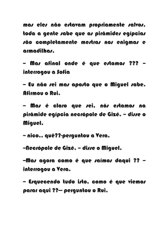 mas eles não estavam propriamente salvos,
toda a gente sabe que as pirâmides egípcias
são completamente mestras nos enigmas e
armadilhas.

-- Mas afinal onde é que estamos ??? –
interrogou a Sofia

-- Eu não sei mas aposto que o Miguel sabe.
Afirmou o Rui.

-- Mas é claro que sei, nós estamos na
pirâmide egípcia necrópole de Gizé. – disse o
Miguel.

-- nico.. quê??-perguntou a Vera.

--Necrópole de Gizé. – disse o Miguel.

--Mas agora como é que saímos daqui ?? –
interrogou a Vera.

-- Esquecendo tudo isto, como é que viemos
parar aqui ??— perguntou o Rui.
 