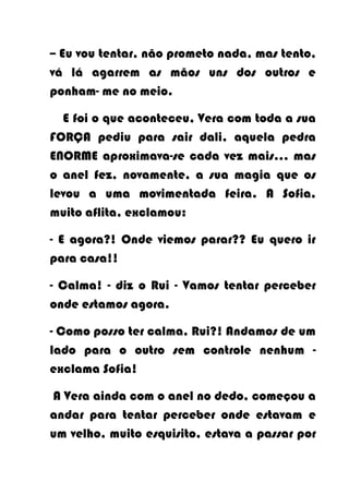 -- Eu vou tentar, não prometo nada, mas tento,
vá lá agarrem as mãos uns dos outros e
ponham- me no meio.

  E foi o que aconteceu, Vera com toda a sua
FORÇA pediu para sair dali, aquela pedra
ENORME aproximava-se cada vez mais… mas
o anel fez, novamente, a sua magia que os
levou a uma movimentada feira. A Sofia,
muito aflita, exclamou:

- E agora?! Onde viemos parar?? Eu quero ir
para casa!!

- Calma! - diz o Rui - Vamos tentar perceber
onde estamos agora.

- Como posso ter calma, Rui?! Andamos de um
lado para o outro sem controle nenhum -
exclama Sofia!

A Vera ainda com o anel no dedo, começou a
andar para tentar perceber onde estavam e
um velho, muito esquisito, estava a passar por
 
