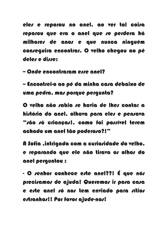 eles e reparou no anel, ao ver tal coisa
reparou que era o anel que se perdera há
milhares de anos e que nunca ninguém
conseguira encontrar. O velho chegou ao pé
deles e disse:

-- Onde encontraram esse anel?

-- Encontrei-o ao pé da minha casa debaixo de
uma pedra, mas porque pergunta?

O velho não sabia se havia de lhes contar a
história do anel, olhava para eles e pensava
“são só crianças!, como foi possível terem
achado um anel tão poderoso?!”

A Sofia ,intrigada com a curiosidade do velho,
e reparando que ele não tirava os olhos do
anel perguntou :

- O senhor conhece este anel??! É que nós
precisamos de ajuda! Queremos ir para casa
e este anel só nos tem enviado para sítios
estranhos!! Por favor ajude-nos!
 