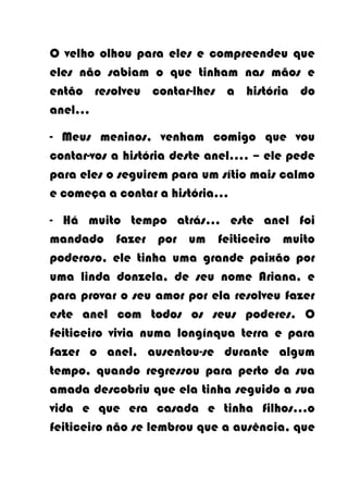 O velho olhou para eles e compreendeu que
eles não sabiam o que tinham nas mãos e
então resolveu contar-lhes a história do
anel…

- Meus meninos, venham comigo que vou
contar-vos a história deste anel…. – ele pede
para eles o seguirem para um sítio mais calmo
e começa a contar a história…

- Há muito tempo atrás... este anel foi
mandado fazer por um feiticeiro muito
poderoso, ele tinha uma grande paixão por
uma linda donzela, de seu nome Ariana, e
para provar o seu amor por ela resolveu fazer
este anel com todos os seus poderes. O
feiticeiro vivia numa longínqua terra e para
fazer o anel, ausentou-se durante algum
tempo, quando regressou para perto da sua
amada descobriu que ela tinha seguido a sua
vida e que era casada e tinha filhos…o
feiticeiro não se lembrou que a ausência, que
 