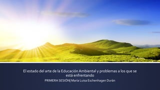 El estado del arte de la Educación Ambiental y problemas a los que se
está enfrentando
PRIMERA SESIÓN| María Luisa Eschenhagen Durán
 