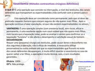 Vasectomia (Métodos contracetivos cirúrgicos definitivos)
O QUE É? É uma operação que consiste na interrupção, a nível dos testículos, dos canais
deferentes que transportam os espermatozóides (não confundir com o sémen) para o
pénis.
          Esta operação deve ser considerada como permanente, pelo que só deve ser
praticada naqueles homens que estejam seguros de não querer mais filhos. Após a
operação continua a haver ejaculação, só que não existem espermatozóides no sémen.
 VANTAGENS: É uma operação simples (com anestesia local), sem riscos, eficaz e
 permanente, é uma excelente opção num casal estável que não queira mais filhos.
 mais barata que a laqueação tubar, pode-se analisar o sémen para confirmar se a
 laqueação "funciona“ e não afecta o desempenho e satisfação sexual do homem.
 DESVANTAGENS
 Requer uma (pequena) cirurgia aos testículos, pode causar dores e desconforto nos
 dias seguintes à operação, não é eficaz de imediato, é necessário utilizar
 preservativos ou outro método até que os espermatozóides que ficaram no resto
 dos canais deferentes desapareçam, é muito difícil reverter a vasectomia no caso de
 querer voltar a ter filhos, a operação é muito técnica, cara, e sem resultados
 garantidos.
 Eficácia: 100%                                                         http://www.sexualidades.com

 IST’s: Não protege.
                                                                            Gabriel Fernandes 9ºF
                                                                            Inês Silva 9ºF
                                                                            Melanie Moreira 9ºF
 