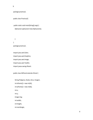 9
9
package practica2;
public class Practica2{
public static void main(String[] args) {
Aplicacion aplicacion=new Aplicacion();
}
}
package practica2;
import java.awt.Color;
import java.awt.Graphics;
import java.awt.Image;
import java.awt.Toolkit;
import javax.swing.JPanel;
public class MiPanel extends JPanel {
String Poligono, Ovalo, Arco, Imagen;
int xPoints[] = new int[4];
int yPoints[] = new int[4];
int x;
int y;
Image img;
int width;
int height;
int startAngle;
 