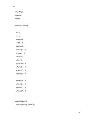 10
10
int arcAngle;
int ancho;
int alto;
public void limpiar() {
x = 0;
y = 0;
img = null;
width = 0;
height = 0;
startAngle = 0;
arcAngle = 0;
ancho = 0;
alto = 0;
xPoints[0] = 0;
xPoints[1] = 0;
xPoints[2] = 0;
xPoints[3] = 0;
yPoints[0] = 0;
yPoints[1] = 0;
yPoints[2] = 0;
yPoints[3] = 0;
}
public MiPanel() {
setBackground(Color.RED);
}
 