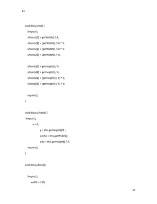 11
11
void dibujaPol() {
limpiar();
xPoints[0] = getWidth() / 4;
xPoints[1] = (getWidth() / 4) * 3;
xPoints[2] = (getWidth() / 4) * 3;
xPoints[3] = (getWidth() / 4);
yPoints[0] = getHeight() / 4;
yPoints[1] = getHeight() / 4;
yPoints[2] = (getHeight() / 4) * 3;
yPoints[3] = (getHeight() / 4) * 3;
repaint();
}
void dibujaOvalo() {
limpiar();
x = 0;
y = this.getHeight()/4 ;
ancho = this.getWidth();
alto = this.getHeight() / 2;
repaint();
}
void dibujaArco() {
limpiar();
width = 250;
 