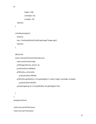 12
12
height = 200;
startAngle = 65;
arcAngle = 90;
repaint();
}
void dibujaImagen() {
limpiar();
img = Toolkit.getDefaultToolkit().getImage("imagen.jpg");
repaint();
}
@Override
public void paintComponent(Graphics g) {
super.paintComponent(g);
g.fillPolygon(xPoints, yPoints, 4);
g.setColor(Color.ORANGE);
g.fillOval(x,y, ancho,alto);
g.setColor(Color.GREEN);
g.fillArc(this.getWidth() / 2, this.getHeight() / 2, width, height, startAngle, arcAngle);
g.setColor(Color.BLACK);
g.drawImage(img, 0, 0, this.getWidth(), this.getHeight(), this);
}
}
package practica2;
import java.awt.BorderLayout;
import java.awt.FlowLayout;
 