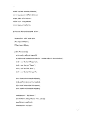 13
13
import java.awt.event.ActionEvent;
import java.awt.event.ActionListener;
import javax.swing.JButton;
import javax.swing.JFrame;
import javax.swing.JPanel;
public class Aplicacion extends JFrame {
JButton btn1, btn2, btn3, btn4;
JPanel panelBotones;
MiPanel panelDibujo;
public Aplicacion() {
setLayout(new BorderLayout());
ManejadoraActionEvents manejador = new ManejadoraActionEvents();
btn1 = new JButton("Poligono");
btn2 = new JButton("Ovalo");
btn3 = new JButton("Arco");
btn4 = new JButton("Imagen");
btn1.addActionListener(manejador);
btn2.addActionListener(manejador);
btn3.addActionListener(manejador);
btn4.addActionListener(manejador);
panelBotones = new JPanel();
panelBotones.setLayout(new FlowLayout());
panelBotones.add(btn1);
panelBotones.add(btn2);
 