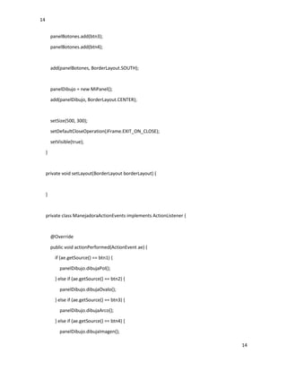 14
14
panelBotones.add(btn3);
panelBotones.add(btn4);
add(panelBotones, BorderLayout.SOUTH);
panelDibujo = new MiPanel();
add(panelDibujo, BorderLayout.CENTER);
setSize(500, 300);
setDefaultCloseOperation(JFrame.EXIT_ON_CLOSE);
setVisible(true);
}
private void setLayout(BorderLayout borderLayout) {
}
private class ManejadoraActionEvents implements ActionListener {
@Override
public void actionPerformed(ActionEvent ae) {
if (ae.getSource() == btn1) {
panelDibujo.dibujaPol();
} else if (ae.getSource() == btn2) {
panelDibujo.dibujaOvalo();
} else if (ae.getSource() == btn3) {
panelDibujo.dibujaArco();
} else if (ae.getSource() == btn4) {
panelDibujo.dibujaImagen();
 