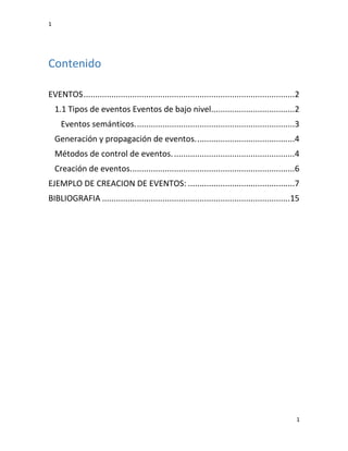 1
1
Contenido
EVENTOS...........................................................................................2
1.1 Tipos de eventos Eventos de bajo nivel....................................2
Eventos semánticos.....................................................................3
Generación y propagación de eventos...........................................4
Métodos de control de eventos.....................................................4
Creación de eventos.......................................................................6
EJEMPLO DE CREACION DE EVENTOS: ..............................................7
BIBLIOGRAFIA .................................................................................15
 
