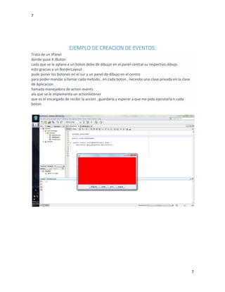 7
7
EJEMPLO DE CREACION DE EVENTOS:
Trata de un JPanel
donde puse 4 JButon
cada que se le aplana a un boton debe de dibujar en el panel central su respectivo dibujo
esto gracias a un BorderLayout
pude poner los botones en el sur y un panel de dibujo en el centro
para poder mandar a llamar cada metodo , en cada boton , necesite una clase privada en la clase
de Aplicacion
llamada manejadora de action events
ala que se le implementa un actionlistener
que es el encargado de recibir la accion , guardarla y esperar a que me pida ejecutarla n cada
boton
 