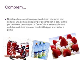 Comprem...Nosaltres hem decidit comprar: Maduixes i per sobre hem comprat una de nata en spray per posar la per  a dalt, també per beure em pensat que La Coca Cola et sente malament amb les maduixes per aixo  em decidit Aigua amb sabor a poma,