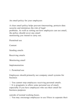 An email policy for your employees
A clear email policy helps prevent timewasting, protects data
security and minimises the risk of legal
problems. As well as setting out how employees can use email,
the policy should cover any email
monitoring you intend to carry out.
Permitted use
Content
Sending emails
Receiving emails
Monitoring email
Implementation
1. Permitted use
Employees should primarily use company email systems for
business
It is pragmatic to allow some personal use of email,
especially if you have employees who use their email for
business purposes
outside of normal working hours.
 