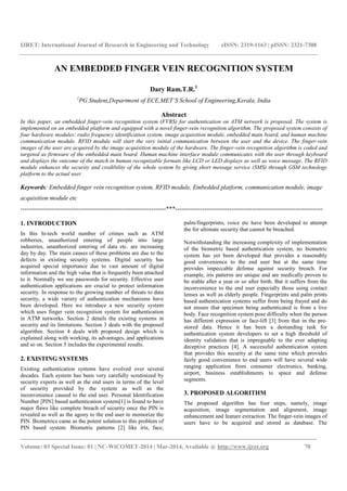 IJRET: International Journal of Research in Engineering and Technology eISSN: 2319-1163 | pISSN: 2321-7308
_______________________________________________________________________________________
Volume: 03 Special Issue: 01 | NC-WiCOMET-2014 | Mar-2014, Available @ http://www.ijret.org 70
AN EMBEDDED FINGER VEIN RECOGNITION SYSTEM
Dary Ram.T.R.1
1
PG Student,Department of ECE,MET’S School of Engineering,Kerala, India
Abstract
In this paper, an embedded finger-vein recognition system (FVRS) for authentication on ATM network is proposed. The system is
implemented on an embedded platform and equipped with a novel finger-vein recognition algorithm. The proposed system consists of
four hardware modules: radio frequency identification system, image acquisition module, embedded main board, and human machine
communication module. RFID module will start the very initial communication between the user and the device. The finger-vein
images of the user are acquired by the image acquisition module of the hardware. The finger-vein recognition algorithm is coded and
targeted as firmware of the embedded main board. Human machine interface module communicates with the user through keyboard
and displays the outcome of the match in human recognizable formats like LCD or LED displays as well as voice message. The RFID
module enhances the security and credibility of the whole system by giving short message service (SMS) through GSM technology
platform to the actual user.
Keywords: Embedded finger vein recognition system, RFID module, Embedded platform, communication module, image
acquisition module etc
----------------------------------------------------------------------***-----------------------------------------------------------------------
1. INTRODUCTION
In this hi-tech world number of crimes such as ATM
robberies, unauthorized entering of people into large
industries, unauthorized entering of data etc. are increasing
day by day. The main causes of these problems are due to the
defects in existing security systems. Digital security has
acquired special importance due to vast amount of digital
information and the high value that is frequently been attached
to it. Normally we use passwords for security. Effective user
authentication applications are crucial to protect information
security. In response to the growing number of threats to data
security, a wide variety of authentication mechanisms have
been developed. Here we introduce a new security system
which uses finger vein recognition system for authentication
in ATM networks. Section 2 details the existing systems in
security and its limitations. Section 3 deals with the proposed
algorithm. Section 4 deals with proposed design which is
explained along with working, its advantages, and applications
and so on. Section 5 includes the experimental results.
2. EXISTING SYSTEMS
Existing authentication systems have evolved over several
decades. Each system has been very carefully scrutinized by
security experts as well as the end users in terms of the level
of security provided by the system as well as the
inconvenience caused to the end user. Personal Identification
Number [PIN] based authentication system[1] is found to have
major flaws like complete breach of security once the PIN is
revealed as well as the agony to the end user to memorize the
PIN. Biometrics came as the potent solution to this problem of
PIN based system. Biometric patterns [2] like iris, face,
palm/fingerprints, voice etc have been developed to attempt
the for ultimate security that cannot be breached.
Notwithstanding the increasing complexity of implementation
of the biometric based authentication system, no biometric
system has yet been developed that provides a reasonably
good convenience to the end user but at the same time
provides impeccable defense against security breach. For
example, iris patterns are unique and are medically proven to
be stable after a year or so after birth. But it suffers from the
inconvenience to the end user especially those using contact
lenses as well as elderly people. Fingerprints and palm prints
based authentication systems suffer from being frayed and do
not ensure that specimen being authenticated is from a live
body. Face recognition system pose difficulty when the person
has different expression or face-lift [3] from that in the pre-
stored data. Hence it has been a demanding task for
authentication system developers to set a high threshold of
identity validation that is impregnable to the ever adapting
deceptive practices [4]. A successful authentication system
that provides this security at the same time which provides
fairly good convenience to end users will have several wide
ranging application from consumer electronics, banking,
airport, business establishments to space and defense
segments.
3. PROPOSED ALGORITHM
The proposed algorithm has four steps, namely, image
acquisition, image segmentation and alignment, image
enhancement and feature extraction. The finger-vein images of
users have to be acquired and stored as database. The
 