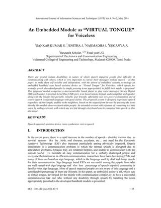 International Journal of Information Sciences and Techniques (IJIST) Vol.4, No.3, May 2014
DOI : 10.5121/ijist.2014.4319 155
An Embedded Module as “VIRTUAL TONGUE”
for Voiceless
1
SANKAR KUMAR S, 2
JENITHA J, 3
NARMADHA I, 4
SUGANYA A
1
Research Scholar, 2,3,4
Final year UG
Department of Electronics and Communication Engineering
Velammal College of Engineering and Technology, Madurai-625009, Tamil Nadu
ABSTRACT
There are several human disabilities in nature of which speech impaired people find difficulty in
communicating with others, which is very important to convey their messages without speech. In this
paper, to make them self reliable and independent, with the advent of embedded systems technology an
embedded handheld icon based assistive device as “Virtual Tongue” for Voiceless, which speaks for
severely speech disordered people by simply pressing icons appropriately to fulfill their needs, is proposed.
This proposed module comprises a microcontroller based player to play voice messages, Secure Digital
(SD) card reader, Universal Serial Bus (USB) port, icon based remote keypad, audio amplifier and speaker
along with the benefits like portable, reliable, user friendly, affordable cost, low power consumption and of
course speech in regional language with good clarity. The proposed system is designed to produce speech
regardless of time length, audible to the neighbors, based on the request from the user by pressing the icons
thereby this module deserves inarticulate people. An extended version with a feature of converting text into
voice by adding a circuit, with which any text fed through a keyboard can be converted into speech, is also
discussed.
KEYWORDS
Speech impaired, assistive device, voice synthesizer, text to speech
I. INTRODUCTION
In the recent years, there is a rapid increase in the number of speech - disabled victims due to
several reasons like by birth, oral diseases, accidents, etc… and need for the Electronic
Assistive Technology (EST) also increases particularly among physically impaired. Speech
impairment is a communication problem in which the normal speech is disrupted due to
articulation problems, because they are rendered helpless and unable to communicate with the
outside world. To facilitate an easy communication for a verbally challenged people and
overcome the hindrances in efficient communication, researchers have been developing ESTs and
many of them are based on sign language, which is the language used by deaf and dump people
for their communication. Sign language based ESTs are successful among the people those who
are well versed with sign language and also less percentage of speech impaired community is
familiar with sign language. Most of speech impaired people are not aware of this language and a
considerable percentage of them are illiterate. In this paper, an embedded assistive aid, which acts
as virtual tongue, developed for the people with communication complexity, to have a successful
communication like one who without any disability through speech by handling the icons
appropriately provided in the developed handheld module is presented.
 