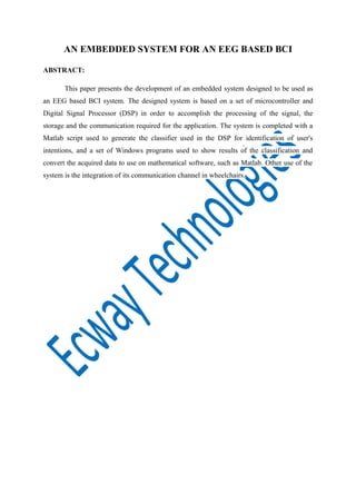AN EMBEDDED SYSTEM FOR AN EEG BASED BCI
ABSTRACT:
This paper presents the development of an embedded system designed to be used as
an EEG based BCI system. The designed system is based on a set of microcontroller and
Digital Signal Processor (DSP) in order to accomplish the processing of the signal, the
storage and the communication required for the application. The system is completed with a
Matlab script used to generate the classifier used in the DSP for identification of user's
intentions, and a set of Windows programs used to show results of the classification and
convert the acquired data to use on mathematical software, such as Matlab. Other use of the
system is the integration of its communication channel in wheelchairs.

 