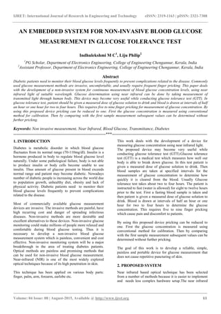 IJRET: International Journal of Research in Engineering and Technology eISSN: 2319-1163 | pISSN: 2321-7308
_______________________________________________________________________________________
Volume: 04 Issue: 08 | August-2015, Available @ http://www.ijret.org 63
AN EMBEDDED SYSTEM FOR NON-INVASIVE BLOOD GLUCOSE
MEASUREMENT IN GLUCOSE TOLERANCE TEST
Indhulekshmi M C1
, Liju Philip2
1
PG Scholar, Department of Electronics Engineering, College of Engineering Chengannur, Kerala, India
2
Assistant Professor, Department of Electronics Engineering, College of Engineering Chengannur, Kerala, India
Abstract
Diabetic patients need to monitor their blood glucose levels frequently to prevent complications related to the disease. Commonly
used glucose measurement methods are invasive, uncomfortable, and usually require frequent finger pricking. This paper deals
with the development of a non-invasive system for continuous measurement of blood glucose concentration levels, using near
infrared light of suitable wavelength. Glucose determination using near infrared can be done by taking measurement of
transmitted light through human body. This device may become very useful while conducting glucose tolerance test (GTT). In
glucose tolerance test, patient should be given a measured dose of glucose solution to drink and blood is drawn at intervals of half
an hour or one hour for two to four hours. This requires five to nine finger pricking for measurement of glucose concentration. By
using this proposed device pricking can be reduced to one. First the glucose concentration is measured using conventional
method for calibration. Then by comparing with the first sample measurement subsequent values can be determined without
further pricking.
Keywords: Non invasive measurement, Near Infrared, Blood Glucose, Transmittance, Diabetes
--------------------------------------------------------------------***----------------------------------------------------------------------
1. INTRODUCTION
Diabetes is metabolic disorder in which blood glucose
fluctuates from its normal range (70-110mg/dl). Insulin is a
hormone produced in body to regulate blood glucose level
naturally. Under some pathological failure, body is not able
to produce insulin or body cells become unable to use
insulin. Thus amount of glucose present in blood exceeds
normal range and patient may become diabetic. Nowadays
number of diabetic people is increasing across the world due
to population growth, unhealthy diet, obesity and lack of
physical activity. Diabetic patients need to monitor their
blood glucose levels frequently to prevent complications
related to the disease.
Most of commercially available glucose measurement
devices are invasive. The invasive methods are painful, have
high recurring cost and danger of spreading infectious
diseases. Non-invasive methods are more desirable and
excellent alternatives to these devices. Non-invasive glucose
monitoring could make millions of people more relaxed and
comfortable during blood glucose testing. Thus it is
necessary to develop a non-invasive blood glucose
measurement system which is painless, convenient and cost
effective. Non-invasive monitoring system will be a major
breakthrough in the area of treating diabetes patients.
Optical methods are painless and promising methods that
can be used for non-invasive blood glucose measurement.
Near-infrared (NIR) is one of the most widely explored
optical techniques because of its high penetration in skin.
This technique has been applied on various body parts:
finger, palm, arm, forearm, earlobe etc.
This work deals with the development of a device for
measuring glucose concentration using near infrared light.
The proposed device may become very useful while
conducting glucose tolerance test (GTT).Glucose tolerance
test (GTT) is a medical test which measures how well our
body is able to break down glucose. In this test patient is
given a measured dose of glucose solution to drink. Then
blood samples are taken at specified intervals for the
measurement of glucose concentration to determine how
quickly it is cleared from the blood. Usually Glucose
tolerance test takes about two to four hours. The patient is
instructed to fast (water is allowed) for eight to twelve hours
prior to the test. First a fasting blood sample is taken and
then patient is given a measured dose of glucose solution to
drink. Blood is drawn at intervals of half an hour or one
hour for two to four hours to determine the glucose
concentration. This requires five to nine finger pricking
which cause pain and discomfort to patients.
By using this proposed device pricking can be reduced to
one. First the glucose concentration is measured using
conventional method for calibration. Then by comparing
with the first sample measurement subsequent values can be
determined without further pricking.
The goal of this work is to develop a reliable, simple,
painless and portable device for glucose measurement that
does not cause repetitive puncturing of skin.
2. PROPOSED SYSTEM
Near infrared based optical technique has been selected
from a number of methods because it is easier to implement
and needs less complex hardware setup.The near infrared
 